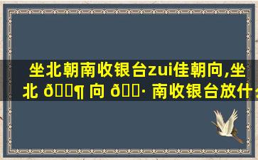 坐北朝南收银台zui
佳朝向,坐北 🐶 向 🌷 南收银台放什么位置招财